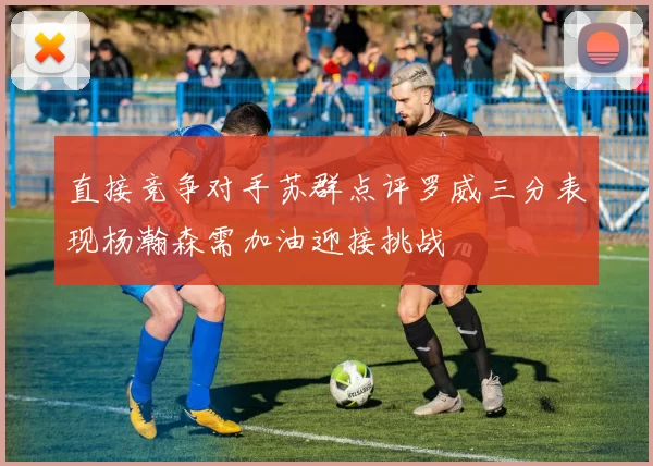 直接竞争对手苏群点评罗威三分表现杨瀚森需加油迎接挑战