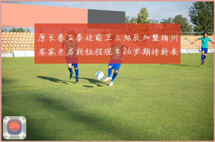 原长春亚泰边前卫么旭辰加盟梅州客家开启新征程现年26岁期待新表现