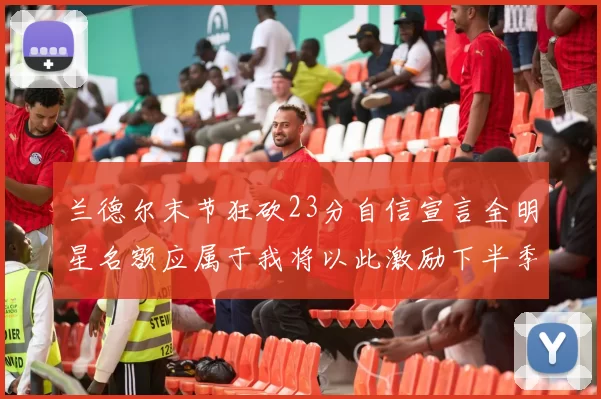 兰德尔末节狂砍23分自信宣言全明星名额应属于我将以此激励下半季表现