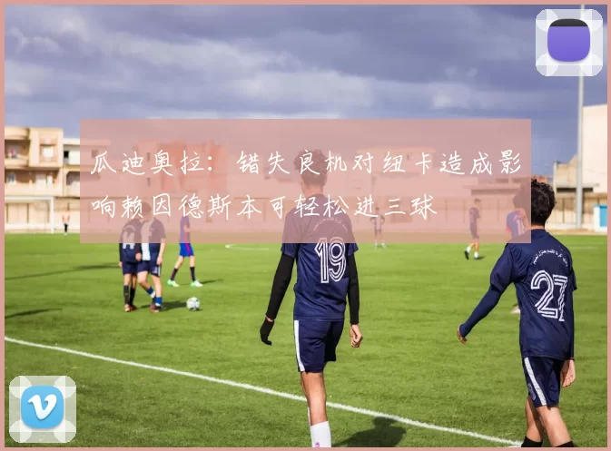 瓜迪奥拉：错失良机对纽卡造成影响赖因德斯本可轻松进三球
