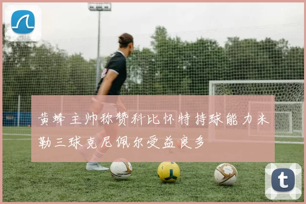 黄蜂主帅称赞科比怀特持球能力米勒三球克尼佩尔受益良多