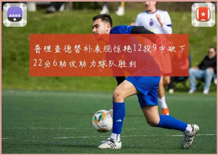 普理查德替补表现惊艳12投9中砍下22分6助攻助力球队胜利