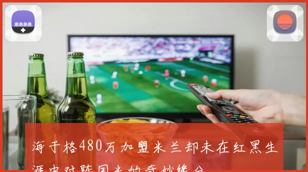 海于格480万加盟米兰却未在红黑生涯中对阵国米的奇妙缘分