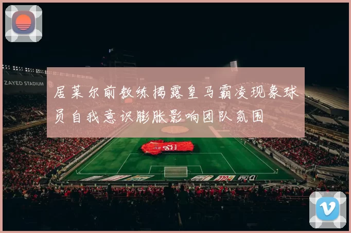 居莱尔前教练揭露皇马霸凌现象球员自我意识膨胀影响团队氛围