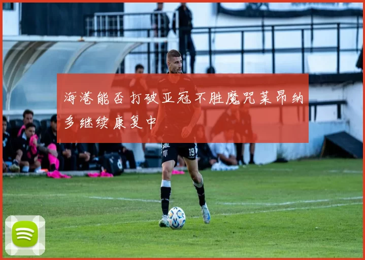 海港能否打破亚冠不胜魔咒莱昂纳多继续康复中