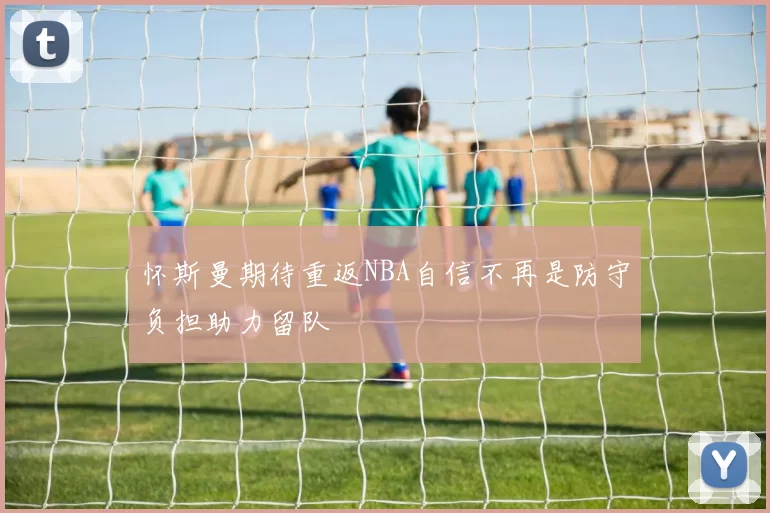 怀斯曼期待重返NBA自信不再是防守负担助力留队