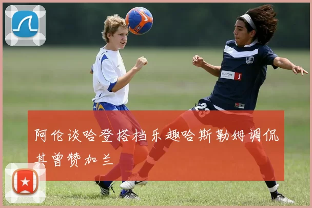 阿伦谈哈登搭档乐趣哈斯勒姆调侃其曾赞加兰