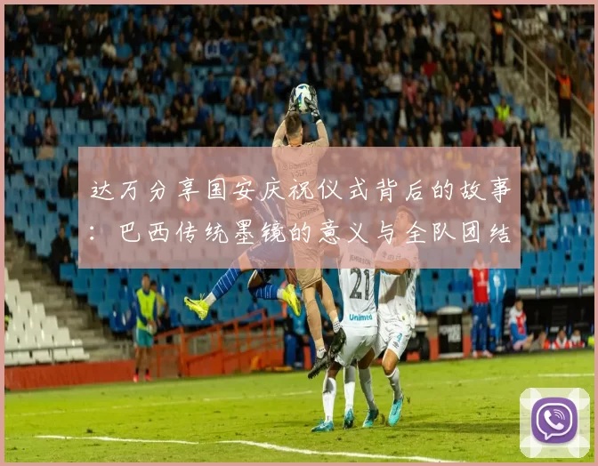 达万分享国安庆祝仪式背后的故事：巴西传统墨镜的意义与全队团结的象征