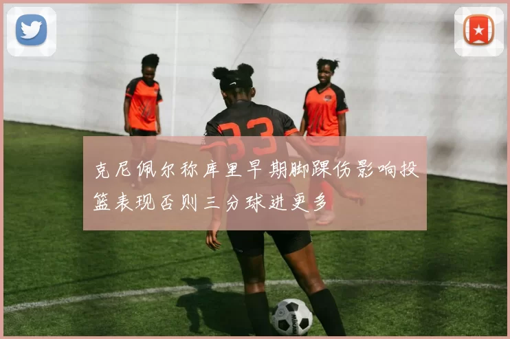 克尼佩尔称库里早期脚踝伤影响投篮表现否则三分球进更多