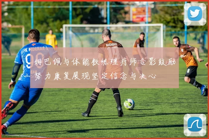 姆巴佩与体能教练理疗师合影鼓励努力康复展现坚定信念与决心