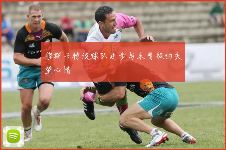 穆斯卡特谈球队进步与未晋级的失望心情