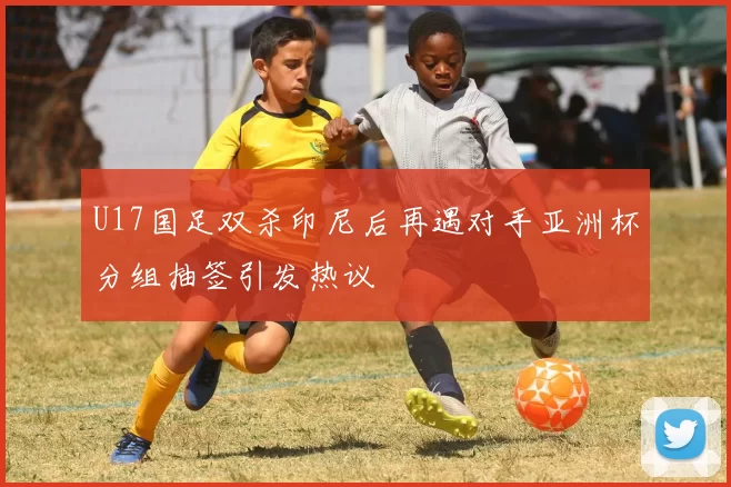 U17国足双杀印尼后再遇对手亚洲杯分组抽签引发热议