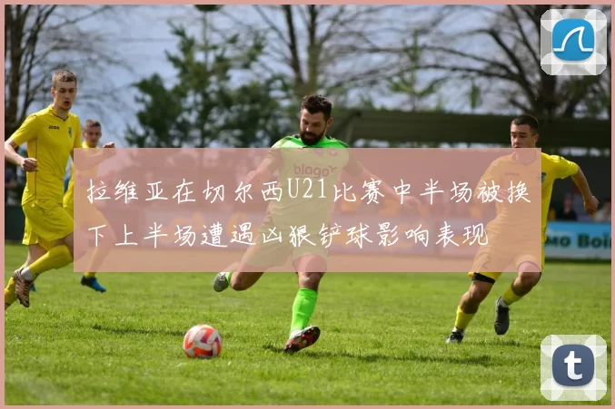 拉维亚在切尔西U21比赛中半场被换下上半场遭遇凶狠铲球影响表现