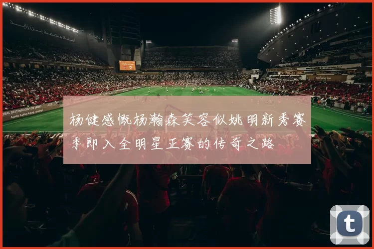 杨健感慨杨瀚森笑容似姚明新秀赛季即入全明星正赛的传奇之路