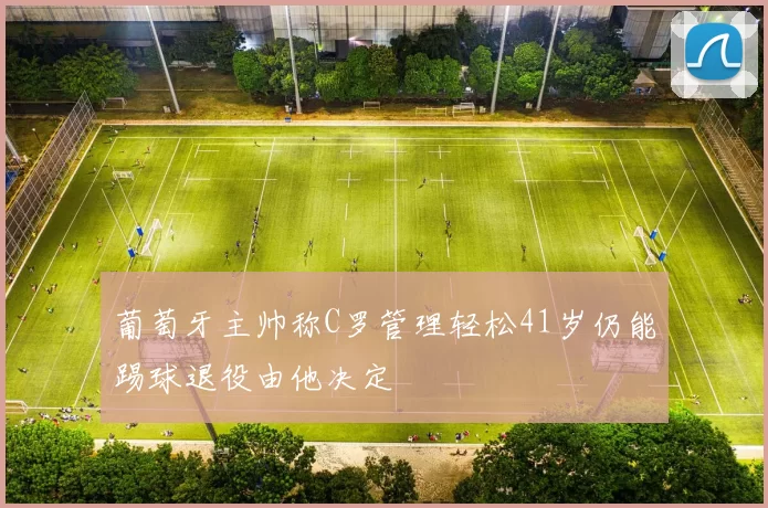 葡萄牙主帅称C罗管理轻松41岁仍能踢球退役由他决定