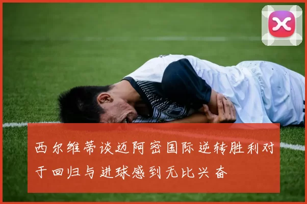 西尔维蒂谈迈阿密国际逆转胜利对于回归与进球感到无比兴奋