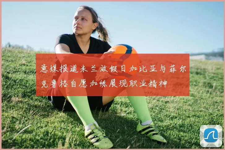 意媒报道米兰放假日加比亚与菲尔克鲁格自愿加练展现职业精神