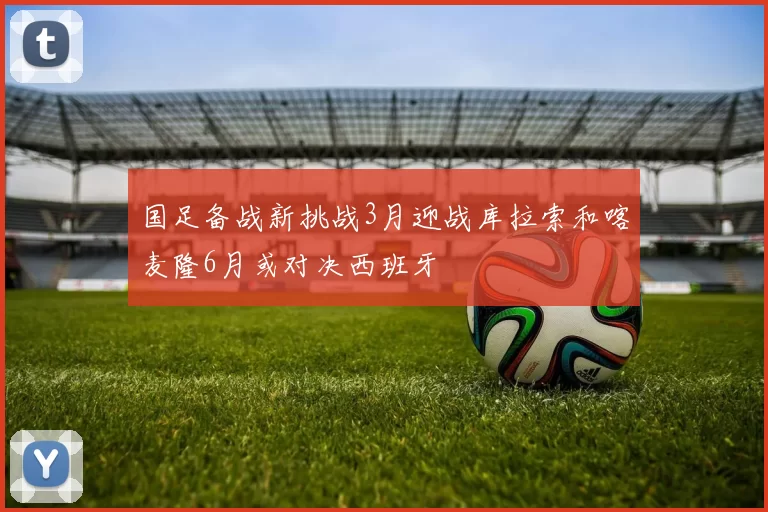 国足备战新挑战3月迎战库拉索和喀麦隆6月或对决西班牙