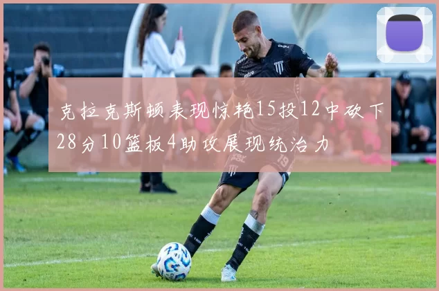 克拉克斯顿表现惊艳15投12中砍下28分10篮板4助攻展现统治力