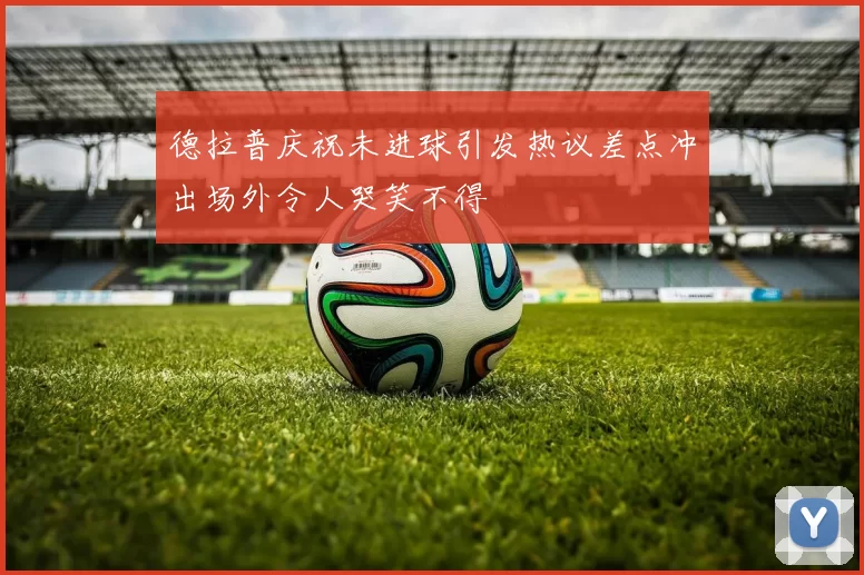 德拉普庆祝未进球引发热议差点冲出场外令人哭笑不得