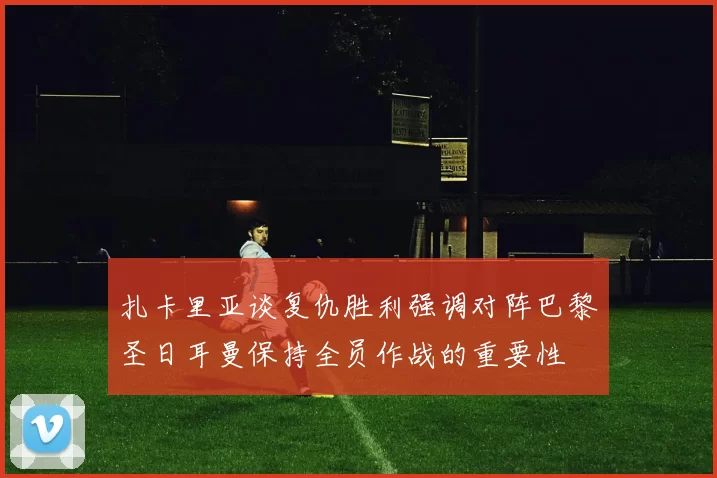 扎卡里亚谈复仇胜利强调对阵巴黎圣日耳曼保持全员作战的重要性